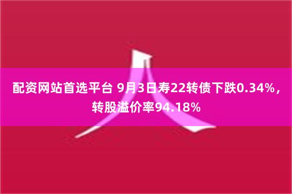 配资网站首选平台 9月3日寿22转债下跌0.34%，转股溢价率94.18%