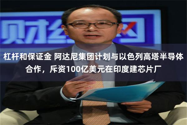 杠杆和保证金 阿达尼集团计划与以色列高塔半导体合作，斥资100亿美元在印度建芯片厂