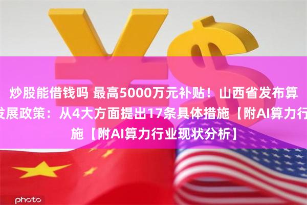 炒股能借钱吗 最高5000万元补贴！山西省发布算力与AI融合发展政策：从4大方面提出17条具体措施【附AI算力行业现状分析】