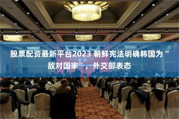 股票配资最新平台2023 朝鲜宪法明确韩国为“敌对国家”，外交部表态