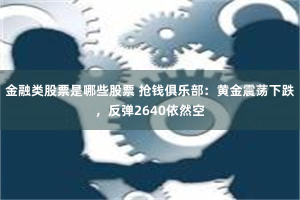 金融类股票是哪些股票 抢钱俱乐部：黄金震荡下跌，反弹2640依然空