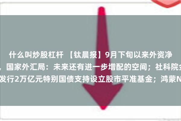 什么叫炒股杠杆 【钛晨报】9月下旬以来外资净购入境内股票总体增加，国家外汇局：未来还有进一步增配的空间；社科院金融所报告建议：发行2万亿元特别国债支持设立股市平准基金；鸿蒙NEXT操作系统正式发布，生态设备数已超10