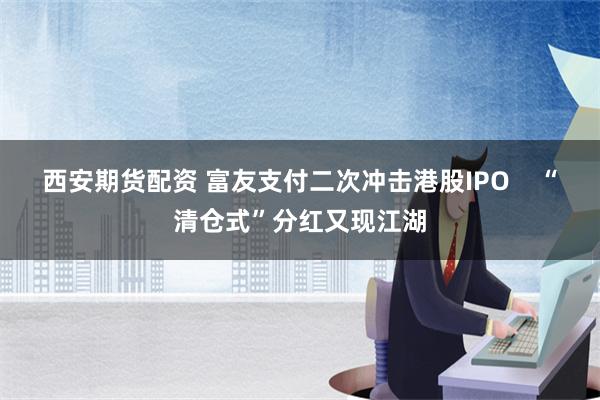 西安期货配资 富友支付二次冲击港股IPO    “清仓式”分红又现江湖