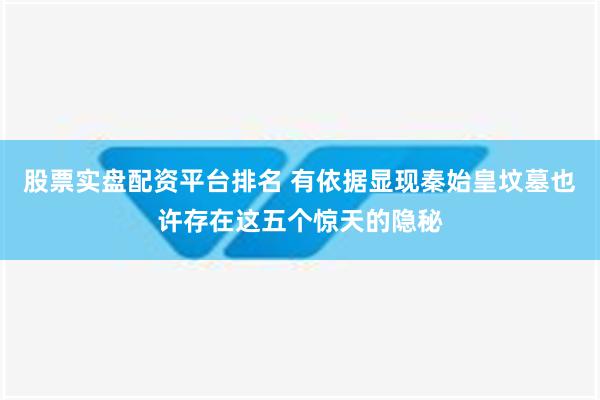 股票实盘配资平台排名 有依据显现秦始皇坟墓也许存在这五个惊天的隐秘