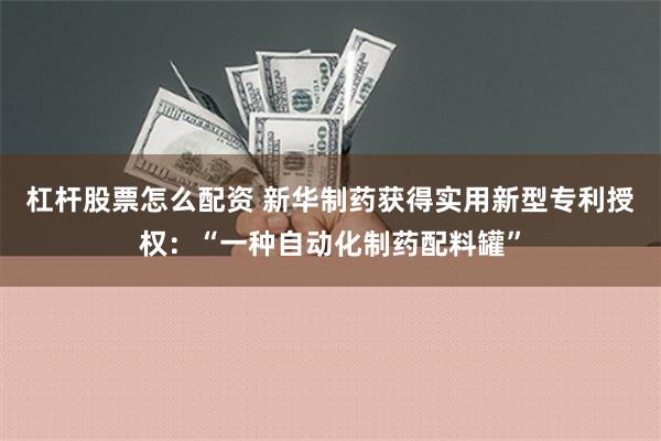 杠杆股票怎么配资 新华制药获得实用新型专利授权：“一种自动化制药配料罐”