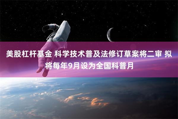 美股杠杆基金 科学技术普及法修订草案将二审 拟将每年9月设为全国科普月