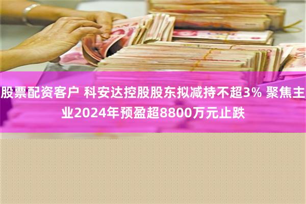 股票配资客户 科安达控股股东拟减持不超3% 聚焦主业2024年预盈超8800万元止跌